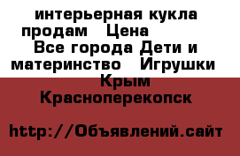 интерьерная кукла продам › Цена ­ 2 000 - Все города Дети и материнство » Игрушки   . Крым,Красноперекопск